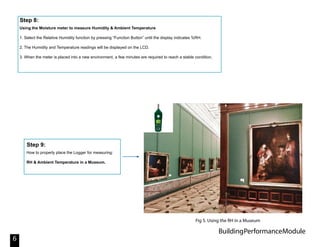 BuildingPerformanceModule
6
Using the Moisture meter to measure Humidity & Ambient Temperature
1. Select the Relative Humidity function by pressing “Function Button” until the display indicates %RH.
2. The Humidity and Temperature readings will be displayed on the LCD.
3. When the meter is placed into a new environment, a few minutes are required to reach a stable condition.
Step 8:
How to properly place the Logger for measuring:
RH & Ambient Temperature in a Museum.
Step 9:
Fig 5. Using the RH in a Museum
 