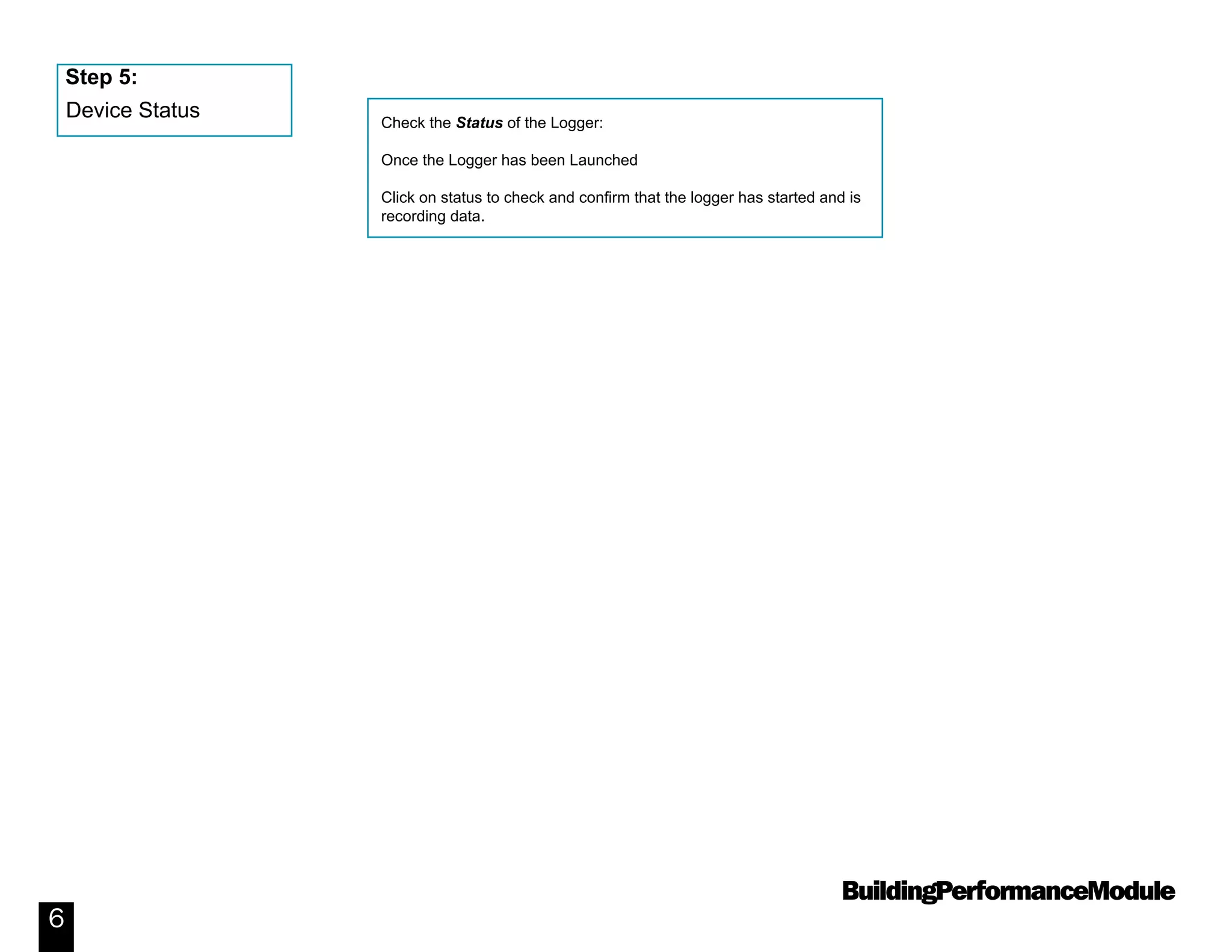 BuildingPerformanceModule
6
Check the Status of the Logger:
Once the Logger has been Launched
Click on status to check and confirm that the logger has started and is
recording data.
Device Status
Step 5:
 