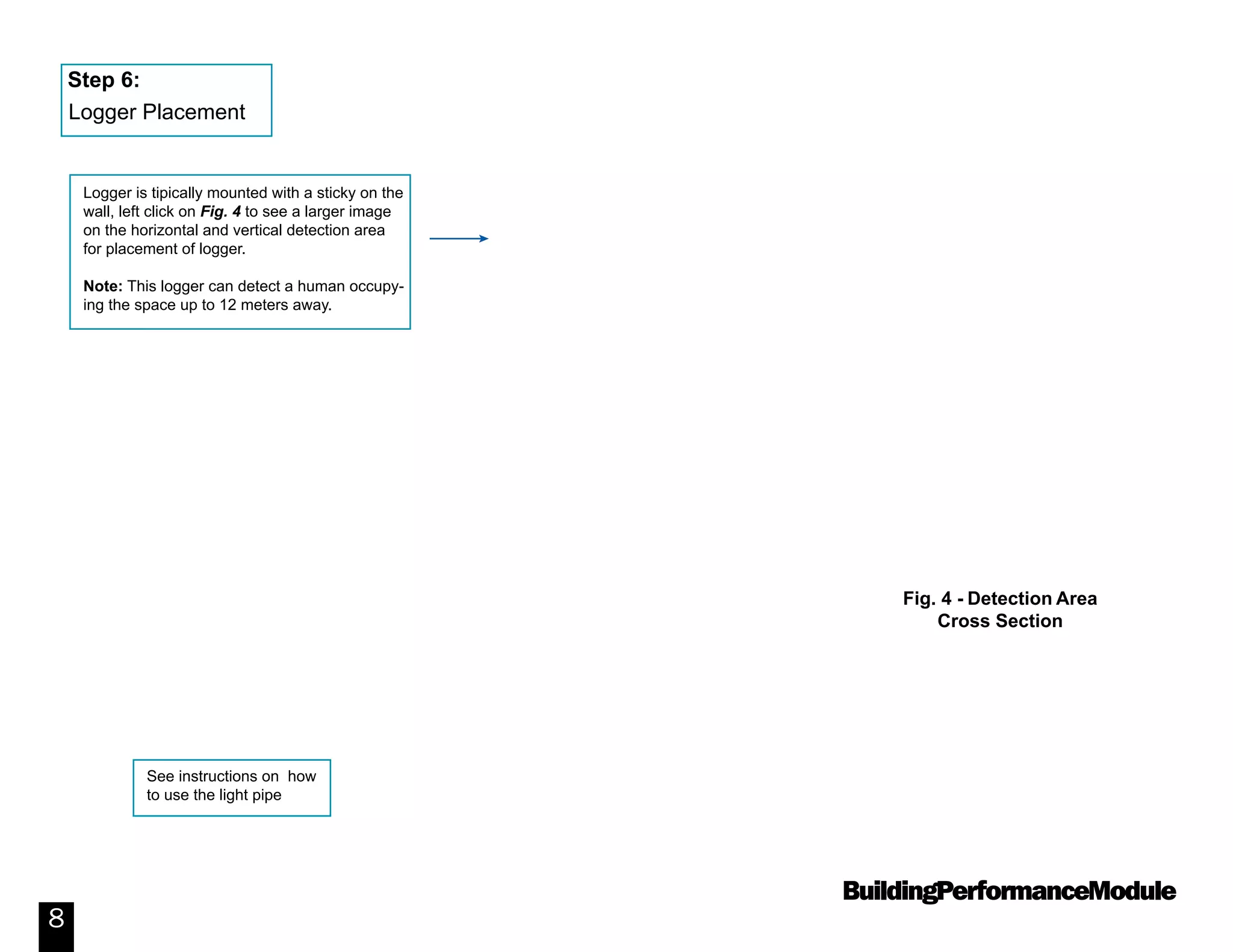 BuildingPerformanceModule
8
Logger is tipically mounted with a sticky on the
wall, left click on Fig. 4 to see a larger image
on the horizontal and vertical detection area
for placement of logger.
Note: This logger can detect a human occupy-
ing the space up to 12 meters away.
See instructions on how
to use the light pipe
Step 6:
Logger Placement
Fig. 4 - Detection Area
Cross Section
 