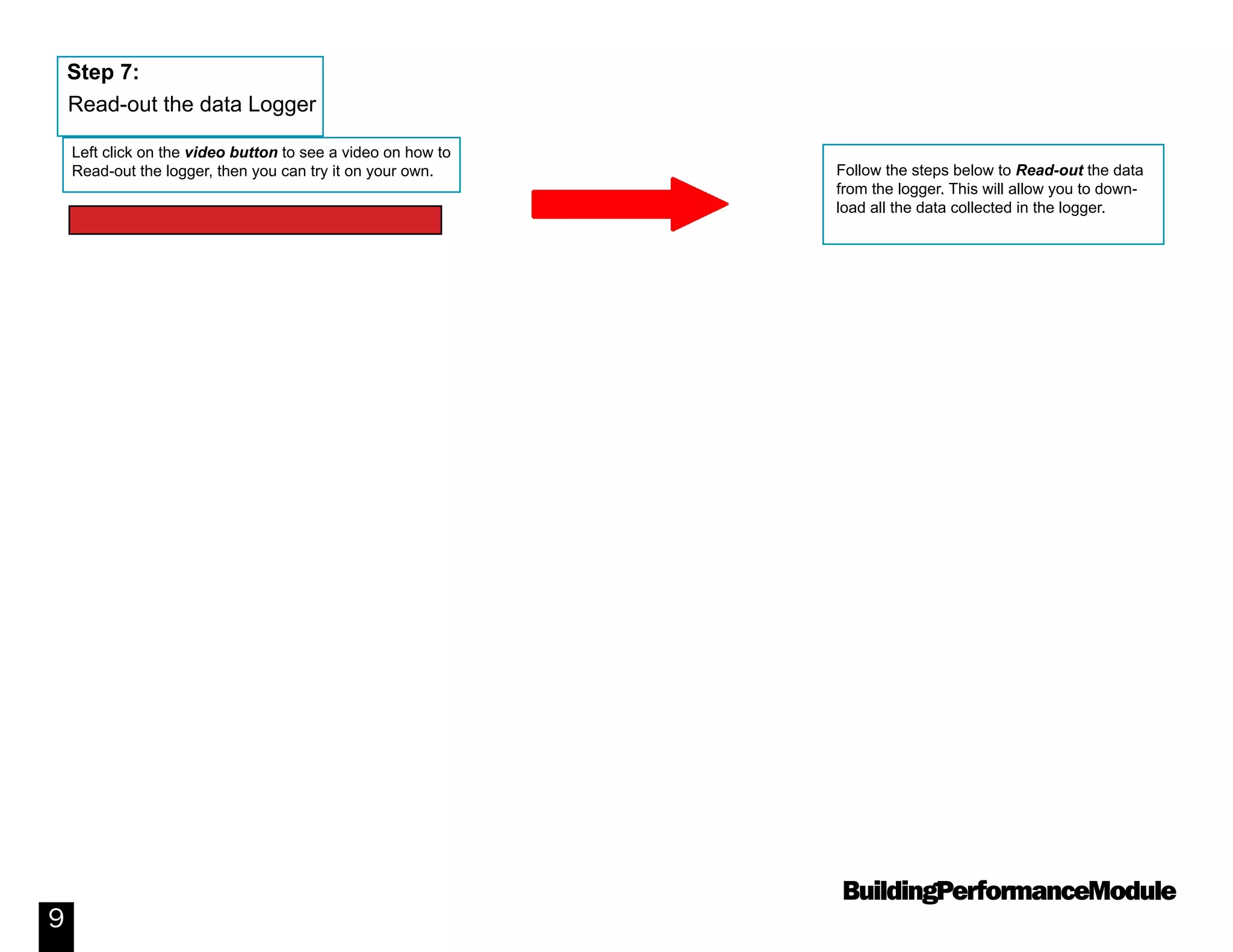 BuildingPerformanceModule
9
Follow the steps below to Read-out the data
from the logger. This will allow you to down-
load all the data collected in the logger.
Step 7:
Read-out the data Logger
Left click on the video button to see a video on how to
Read-out the logger, then you can try it on your own.
Video: How to Read out a Data Logger
 