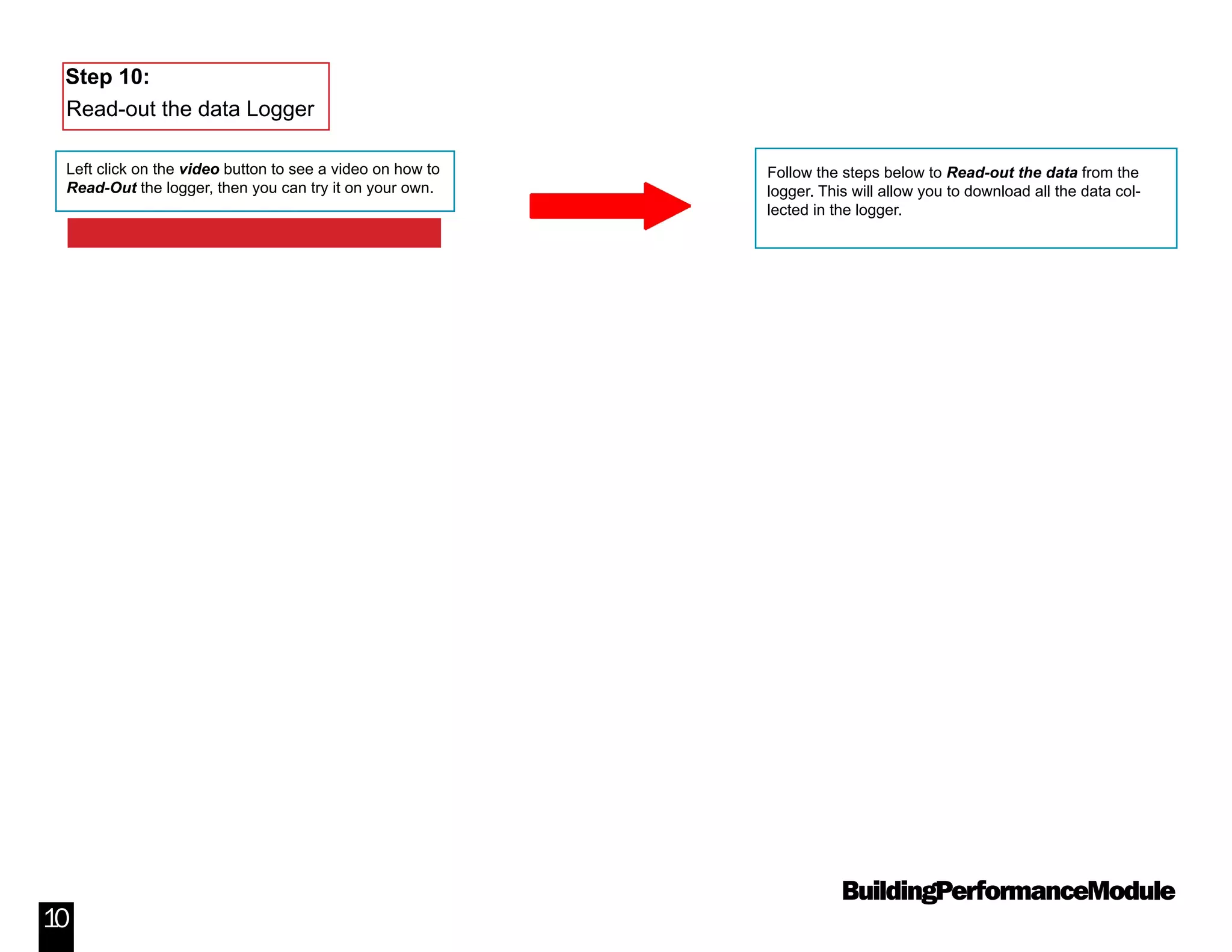 BuildingPerformanceModule
10
Follow the steps below to Read-out the data from the
logger. This will allow you to download all the data col-
lected in the logger.
Step 10:
Read-out the data Logger
Left click on the video button to see a video on how to
Read-Out the logger, then you can try it on your own.
Video: How to Read-Out the Data Logger
 