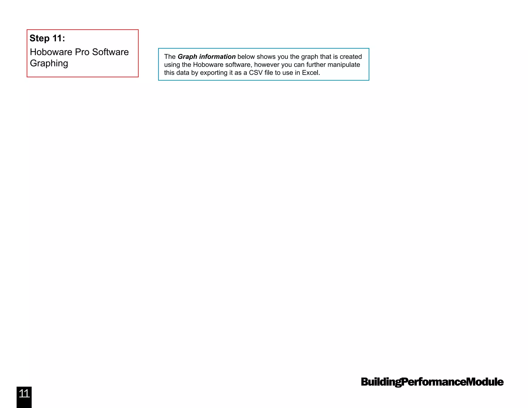 BuildingPerformanceModule
11
The Graph information below shows you the graph that is created
using the Hoboware software, however you can further manipulate
this data by exporting it as a CSV file to use in Excel.
Step 11:
Hoboware Pro Software
Graphing
 
