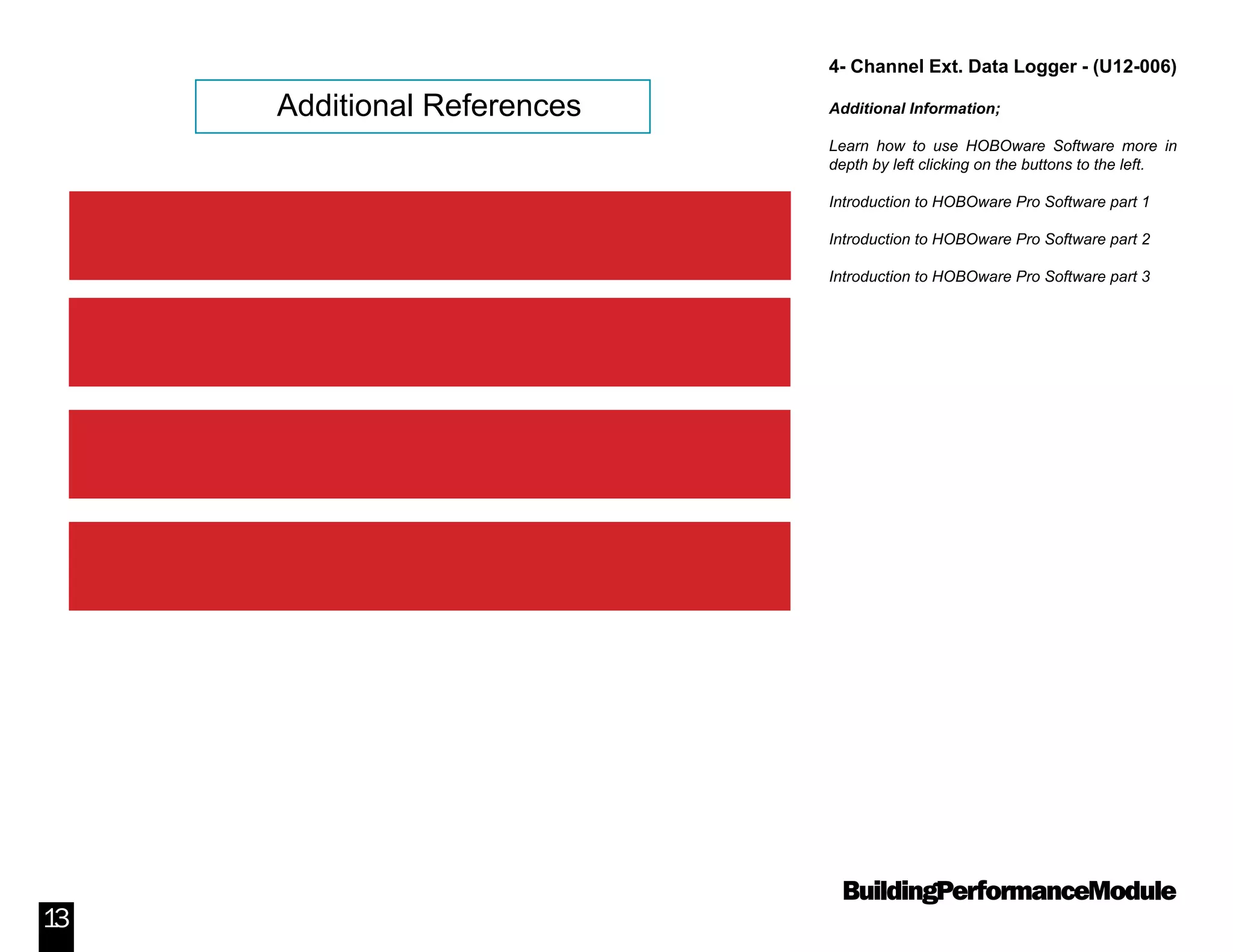 BuildingPerformanceModule
13
4- Channel Ext. Data Logger - (U12-006)
Additional Information;
Learn how to use HOBOware Software more in
depth by left clicking on the buttons to the left.
Introduction to HOBOware Pro Software part 1
Introduction to HOBOware Pro Software part 2
Introduction to HOBOware Pro Software part 3
Additional References
Introduction to HOBOware Pro Software Part 1
Introduction to HOBOware Pro Software Part 2
Introduction to HOBOware Pro Software Part 3
Visit Onsetcomp.com for more information
 
