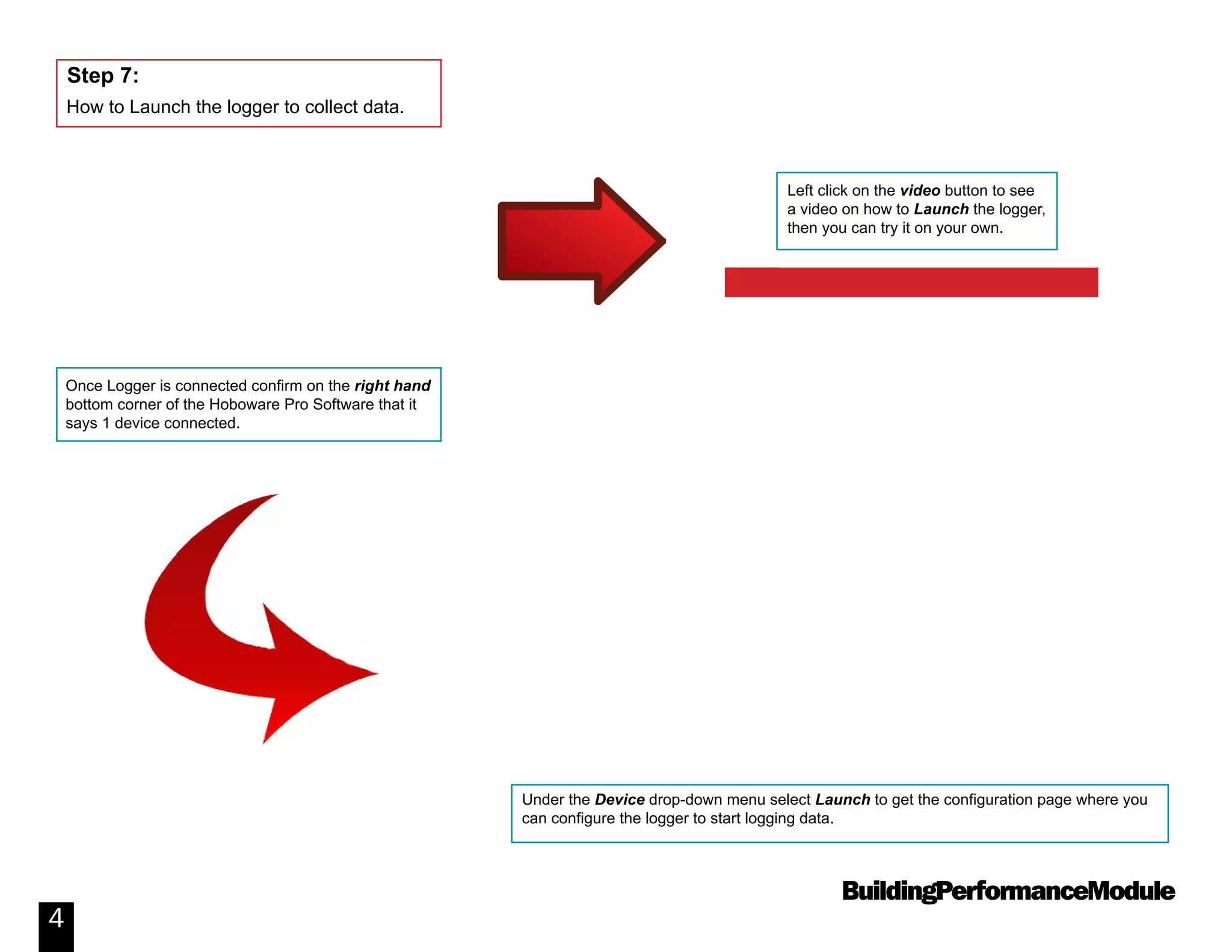 BuildingPerformanceModule
4
How to Launch the logger to collect data.
Step 7:
Once Logger is connected confirm on the right hand
bottom corner of the Hoboware Pro Software that it
says 1 device connected.
Under the Device drop-down menu select Launch to get the configuration page where you
can configure the logger to start logging data.
Left click on the video button to see
a video on how to Launch the logger,
then you can try it on your own.
Video: How to Launch a Data Logger
 