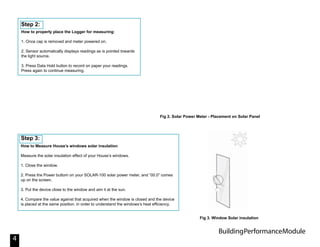 BuildingPerformanceModule
4
How to properly place the Logger for measuring:
1. Once cap is removed and meter powered on.
2. Sensor automatically displays readings as is pointed towards
the light source.
3. Press Data Hold button to record on paper your readings.
Press again to continue measuring.
Step 2:
How to Measure House’s windows solar insulation
Measure the solar insulation effect of your House’s windows.
1. Close the window.
2. Press the Power buttom on your SOLAR-100 solar power meter, and “00.0” comes
up on the screen.
3. Put the device close to the window and aim it at the sun.
4. Compare the value against that acquired when the window is closed and the device
is placed at the same position. in order to understand the windows’s heat efficiency.
Step 3:
Fig 2. Solar Power Meter - Placement on Solar Panel
Fig 3. Window Solar insulation
 