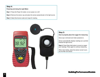BuildingPerformanceModule
3
Powering and Using the Light Meter:
Step 1: Press the Power On button, to turn power on or off.
Step 2: Remove the sensor cap and place the sensor perpendicular to the light source.
Step 3: Select illuminance scale and range for reading.
Step 4:
How to properly place the Logger for measuring:
Once cap is removed and meter powered on.
Sensor automatically displays readings as is pointed
towards the light source.
Step 4: Press Data Hold button to record on paper
your readings. Press again to continue measuring.
When done testing, place the sensor conver to pro-
tect the filter and sensor.
Step 5:
 