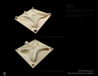 3D Printing for
Two-Part Silicone Molds
STEP 9:
3D Printing
You can make your parts with whichever 3D printing
technology you prefer or have access to.
Here, I’ve used a plaster powder printer to make
my contra molds. (Fig. 14 & 15).
11
Fig. 14 - 3D Printed Contra Mold
11
Fig. 15 - 3D Printed Contra Mold
 