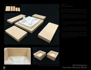 3D Printing for
Two-Part Silicone Molds
STEP 10:
Build Mold Boxes
Build a box that surrounds each of your parts. You
want to ensure that the walls are tall enough to
account for all the silicone that you will pour on top.
In preparation for this, mark off on the side of your
mold the height that you will need to pour to (about
1/2-3/4” above the highest feature of your part - Fig.
16).
Try to ensure that your box is as tightly assembled
as possible - silicone is expensive and will leak out
otherwise!
As a note, I didn’t adhere my part to the bottom
of the mold in any way because the part was very
tightly held by the sides of the boxes. (Fig. 17 & 18)
If this isn’t the case for your part, you might consider
fixing your part in place with glue, tape, or screws.
Otherwise, the silicone can seep underneath and
lift your part, ruining the mold.
12
Fig. 16 - Build Mold BOx
12
Fig. 17 - 3D Printed Contra Mold Fig. 18 - 3D Printed Contra Mold
 