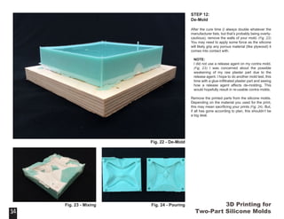 3D Printing for
Two-Part Silicone Molds
STEP 12:
De-Mold
After the cure time (I always double whatever the
manufacturer lists, but that’s probably being overly-
cautious), remove the walls of your mold. (Fig. 22)
You may need to apply some force as the silicone
will likely grip any porous material (like plywood) it
comes into contact with.
NOTE:
I did not use a release agent on my contra mold.
(Fig. 23) I was concerned about the possible
weakening of my raw plaster part due to the
release agent. I hope to do another mold test, this
time with a glue-infiltrated plaster part and seeing
how a release agent affects de-molding. This
would hopefully result in re-usable contra molds.
Remove the printed parts from the silicone molds.
Depending on the material you used for the print,
this may mean sacrificing your prints (Fig. 24). But,
if all has gone according to plan, this shouldn’t be
a big deal.
14
Fig. 22 - De-Mold
14
Fig. 23 - Mixing Fig. 24 - Pouring
 