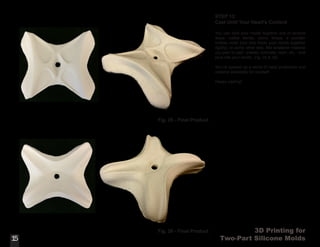 3D Printing for
Two-Part Silicone Molds
STEP 13:
Cast Until Your Heart’s Content
You can hold your molds together one of several
ways: rubber bands, velcro straps, a wooden
mother mold (box that holds your molds together
rigidly), or some other way. Mix whatever material
you plan to cast - plaster, concrete, resin, etc. - and
pour into your molds. (Fig. 25 & 26)
You’ve opened up a world of rapid production and
material possibility for yourself.
Happy casting!
15
Fig. 25 - Final Product
15
Fig. 26 - Final Product
 