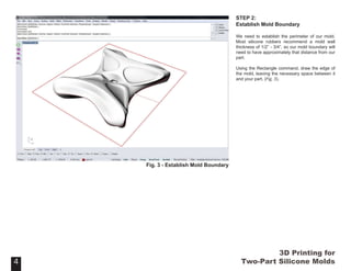 3D Printing for
Two-Part Silicone Molds
STEP 2:
Establish Mold Boundary
We need to establish the perimeter of our mold.
Most silicone rubbers recommend a mold wall
thickness of 1/2” - 3/4”, so our mold boundary will
need to have approximately that distance from our
part.
Using the Rectangle command, draw the edge of
the mold, leaving the necessary space between it
and your part. (Fig. 3).
4
Fig. 3 - Establish Mold Boundary
4
 