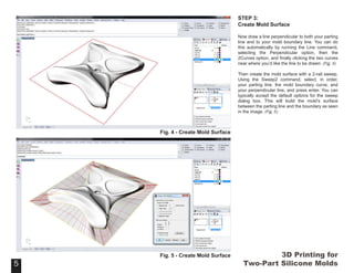 3D Printing for
Two-Part Silicone Molds
STEP 3:
Create Mold Surface
Now draw a line perpendicular to both your parting
line and to your mold boundary line. You can do
this automatically by running the Line command,
selecting the Perpendicular option, then the
2Curves option, and finally clicking the two curves
near where you’d like the line to be drawn. (Fig. 4)
Then create the mold surface with a 2-rail sweep.
Using the Sweep2 command, select, in order,
your parting line, the mold boundary curve, and
your perpendicular line, and press enter. You can
typically accept the default options for the sweep
dialog box. This will build the mold’s surface
between the parting line and the boundary as seen
in the image. (Fig. 5)
5
Fig. 4 - Create Mold Surface
5
Fig. 5 - Create Mold Surface
 