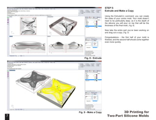 3D Printing for
Two-Part Silicone Molds
STEP 5:
Extrude and Make a Copy
Using the ExtrudeCrv command, you can create
the sides of your contra mold. Your mold doesn’t
need to be particularly deep, as it is the depth of
the silicone you will pour on top that will be the
thickness of the final mold. (Fig. 8)
Now take the entire part you’ve been working on
and drag out a copy. (Fig. 9)
Congratulations - the first half of your mold is
finished, and the second half should come together
even more quickly.
7
Fig. 8 - Extrude
7
Fig. 9 - Make a Copy
 