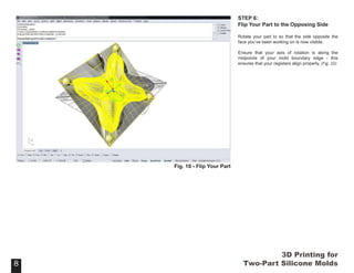 3D Printing for
Two-Part Silicone Molds
STEP 6:
Flip Your Part to the Opposing Side
Rotate your part to so that the side opposite the
face you’ve been working on is now visible.
Ensure that your axis of rotation is along the
midpoints of your mold boundary edge - this
ensures that your registers align properly. (Fig. 10)
88
Fig. 10 - Flip Your Part
 