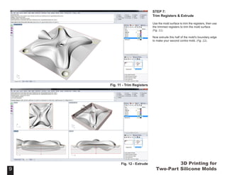 3D Printing for
Two-Part Silicone Molds
STEP 7:
Trim Registers & Extrude
Use the mold surface to trim the registers, then use
the trimmed registers to trim the mold surface
(Fig. 11).
Now extrude this half of the mold’s boundary edge
to make your second contra mold. (Fig. 12).
9
Fig. 11 - Trim Registers
9
Fig. 12 - Extrude
 