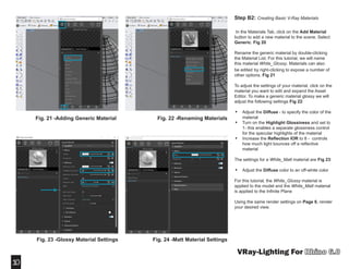 10
VRay-Lighting For
Step B2: Creating Basic V-Ray Materials
In the Materials Tab, click on the Add Material
button to add a new material to the scene. Select
Generic. Fig 20
Rename the generic material by double-clicking
the Material List. For this tutorial, we will name
this material White_Glossy. Materials can also
be edited by right-clicking to expose a number of
other options. Fig 21
To adjust the settings of your material, click on the
material you want to edit and expand the Asset
Editor. To make a generic material glossy we will
adjust the following settings Fig 22:
•	 Adjust the Diffuse - to specify the color of the
material
•	 Turn on the Highlight Glossiness and set to
1- this enables a separate glossiness control
for the specular highlights of the material
•	 Increase the Reflection IOR to 8 -  controls
how much light bounces off a reflective
material
The settings for a White_Matt material are Fig 23:
•	 Adjust the Diffuse color to an off-white color
For this tutorial, the White_Glossy material is
applied to the model and the White_Matt material
is applied to the Infinite Plane
Using the same render settings on Page 6, render
your desired view.
Fig. 21 -Adding Generic Material Fig. 22 -Renaming Materials
Fig. 23 -Glossy Material Settings Fig. 24 -Matt Material Settings
 