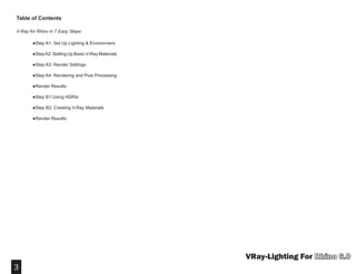 3
VRay-Lighting For
Table of Contents
V-Ray for Rhino in 7 Easy Steps:
	 ●Step A1: Set Up Lighting & Environment
	
	 ●StepA2: Setting Up Basic V-Ray Materials
             ●Step A3: Render Settings
	 ●Step A4: Rendering and Post Processing
	 ●Render Results
	
	 ●Step B1:Using HDRIs
             ●Step B2: Creating V-Ray Materials
             ●Render Results
 