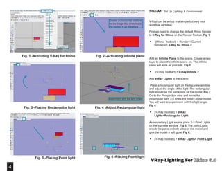 4
VRay-Lighting For
Fig. 1 -Activating V-Ray for Rhino
Step A1: Set Up Lighting & Environment
V-Ray can be set up in a simple but very nice
workflow as follow:   
First we need to change the default Rhino Render
to V-Ray for Rhino on the Render Toolbar. Fig 1
•	 ||Rhino- Toolbar|| > Render > Current
Renderer> V-Ray for Rhino >
Add an Infinite Plane to the scene. Create a new
layer to place the infinite scene on. The infinite
plane will work as your site. Fig 2
•	 ||V-Ray Toolbar|| > V-Ray Infinite >
Add V-Ray Lights to the scene.
Place a rectangular light on the top view window
and adjust the angle of the light .The rectangular
light should be the same size as the model .Fig 3
Go to the Perspective view and move the
rectangular light 3-4 times the height of the model.
You will want to experiment with the light angle.
Fig 4
•	 ||V-Ray Toolbar|| > V-Ray
Lights>Rectangular Light
As secondary Light source place 2-3 Point Lights
on the top view window .Fig 5. The point Lights
should be place on both sides of the model and
give the model a soft glow. Fig 6.
•	 ||V-Ray Toolbar|| > V-Ray Lights> Point Light
Creates an horizontal platform
for the image that stretches to
the horizon in all directions
Fig. 2 -Activating infinite plane
Experiment with the light angle
Fig. 3 -Placing Rectangular light
Fig. 5 -Placing Point light Fig. 6 -Placing Point light
Fig. 4 -Adjust Rectangular light
 