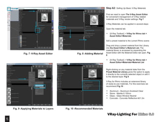 5
VRay-Lighting For
Step A2: Setting Up Basic V-Ray Materials
First we need to open The V-Ray Asset Editor
for convenient management of V-Ray related
materials and V-Ray render settings. Fig 7
V-Ray Materials can be applied in several steps:
Open the material tab:
•	 ||V-Ray Toolbar|| > V-Ray for Rhino tab >
Asset Editor>Materials
Add a preset material to the current Rhino scene:
Drag and drop a preset material from the Library
into the Asset Editor’s Material List. The
material library is accessed by expanding the
Asset Editor with the Material Editor tab open. Fig
8
•	 ||V-Ray Toolbar|| > V-Ray for Rhino tab >
Asset Editor>Materials>Material List
Right-clicking on any material slate from the
Preset Material Library gives the option to apply
it directly to the currently selected object or add it
to the desired layer. Fig 9
V-Ray for Rhino includes an extensive library
of ready-to-use materials. For this exercises we
recommend Fig 10 :
•	 Aluminum - Aluminum Anodized Clear
•	 Stone - Marble A 150cm
•	 Glass - Glass Window Neutral
•	 Concrete - Concrete Reflective A01 2m
Fig. 7 -V-Ray Asset Editor Fig. 8 -Adding Material
Fig. 9 -Applying Materials to Layers Fig. 10 -Recommended Materials
 