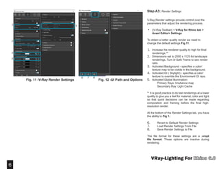 6
VRay-Lighting For
Step A3: Render Settings
V-Ray Render settings provide control over the
parameters that adjust the rendering process.
•	 ||V-Ray Toolbar|| > V-Ray for Rhino tab >
Asset Editor> Settings
To obtain a better quality render we need to
change the default settings Fig 11:
1.	 Increase the renderer quality to high for final
renderings.**
2.	 Dimensions set to 2000 x 1125 for landscape
renderings. Turn of Safe Frame to see render
ratio.
3.	 Activated Background - specifies a color/
texture map to be visible in the background.
4.	 Activated GI ( Skylight) - specifies a color/
texture to override the Environment GI rays.
5.	 Activated Global Illumination:
	 Primary Rays: Irradiance map
	 Secondary Ray: Light Cache
** It is good practice to do test renderings at a lower
quality to give you a feel for material, color and light
so that quick decisions can be made regarding
composition and framing before the final high-
resolution render.
At the bottom of the Render Settings tab, you have
the ability to Fig 1:
6.	 Revert to Default Render Settings
7.	 Load Render Settings From File
8.	 Save Render Settings to File
The file format for these settings are a .vropt
file format. These options are inactive during
rendering.
1 5
2
3
4
Fig. 11 -V-Ray Render Settings Fig. 12 -UI Path and Options
6 7 8
 