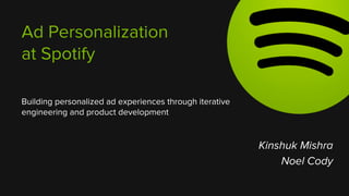 Ad Personalization 
at Spotify 
Building personalized ad experiences through iterative 
engineering and product development 
Kinshuk Mishra 
Noel Cody 
 