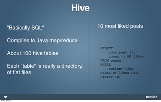 Hive

           "Basically SQL"                      10 most liked posts

           Compiles to Java map/reduce
                                                 SELECT
           About 100 hive tables                     root_post_id,
                                                     count(*) AS likes
                                                 FROM posts
                                                 WHERE
           Each "table" is really a directory        action='like'
           of ﬂat ﬁles                           ORDER BY likes DESC
                                                 LIMIIT 10;




Monday, April 8, 13
 