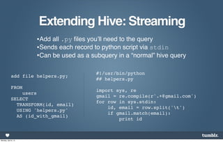 Extending Hive: Streaming
                      •Add all .py ﬁles you’ll need to the query
                      •Sends each record to python script via stdin
                      •Can be used as a subquery in a “normal” hive query

                                          #!/usr/bin/python
             add file helpers.py;
                                          ## helpers.py
             FROM
                                          import sys, re
                 users
                                          gmail = re.compile(r'.+@gmail.com')
             SELECT
                                          for row in sys.stdin:
               TRANSFORM(id, email)
                                              id, email = row.split('t')
               USING 'helpers.py'
                                              if gmail.match(email):
               AS (id_with_gmail)
                                                  print id



Monday, April 8, 13
 