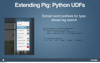 Extending Pig: Python UDFs
                                Extract word preﬁxes for type-
                                      ahead tag search

                                @outputSchema("t:(prefix:chararray)")
                                def prefixes(input, max_len=3):
                                    nchar = min(len(input), max_len) + 1
                                    return [input[:i] for i in range(1,nchar)]


                                 >>> prefixes('museum')
                                 ['m', 'mu', 'mus', 'muse', 'museu', 'museum']




Monday, April 8, 13
 