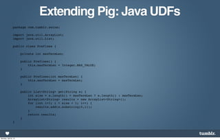 Extending Pig: Java UDFs
                package com.tumblr.swine;

                import java.util.ArrayList;
                import java.util.List;

                public class Prefixes {

                      private int maxTermLen;

                      public Prefixes() {
                          this.maxTermLen = Integer.MAX_VALUE;
                      }

                      public Prefixes(int maxTermLen) {
                          this.maxTermLen = maxTermLen;
                      }

                      public List<String> get(String s) {
                          int size = s.length() < maxTermLen ? s.length() : maxTermLen;
                          ArrayList<String> results = new ArrayList<String>();
                          for (int i=1; i < size + 1; i++) {
                              results.add(s.substring(0,i));
                          }
                          return results;
                      }
                }




Monday, April 8, 13
 