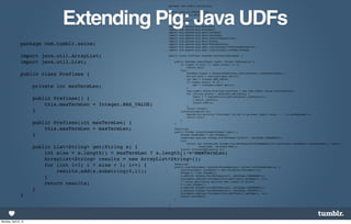 package com.tumblr.swine.pig;




                                    Extending Pig: Java UDFs
                                                                                      import java.io.IOException;
                                                                                      import java.util.ArrayList;

                                                                                      import java.util.List;

                                                                                      import   org.apache.pig.EvalFunc;
                                                                                      import   org.apache.pig.FuncSpec;
                                                                                      import   org.apache.pig.data.DataBag;
                                                                                      import   org.apache.pig.data.DataType;
                                                                                      import   org.apache.pig.data.DefaultBagFactory;
                                                                                      import   org.apache.pig.data.Tuple;
                package com.tumblr.swine;                                             import   org.apache.pig.data.TupleFactory;
                                                                                      import   org.apache.pig.impl.logicalLayer.FrontendException;
                                                                                      import   org.apache.pig.impl.logicalLayer.schema.Schema;

                import java.util.ArrayList;                                           public class Prefixes extends EvalFunc<DataBag> {

                import java.util.List;                                                    public DataBag exec(Tuple input) throws IOException {
                                                                                              if (input == null || input.size() == 0)
                                                                                                   return null;
                                                                                              try{
                public class Prefixes {                                                            DataBag output = DefaultBagFactory.getInstance().newDefaultBag();
                                                                                                   String word = (String)input.get(0);
                                                                                                   int max = Integer.MAX_VALUE;
                                                                                                   if (input.size() == 2) {
                      private int maxTermLen;                                                      }
                                                                                                       max = (Integer)input.get(1);

                                                                                                   com.tumblr.swine.Prefixes prefixes = new com.tumblr.swine.Prefixes(max);
                                                                                                   for (String prefix : prefixes.get(word)) {
                                                                                                       Tuple t = TupleFactory.getInstance().newTuple(1);
                      public Prefixes() {                                                              t.set(0, prefix);
                                                                                                       output.add(t);
                          this.maxTermLen = Integer.MAX_VALUE;                                     }
                                                                                                   return output;
                      }                                                                       }catch(Exception e){
                                                                                                   System.err.println("Prefixes: failed to process input; error - " + e.getMessage());
                                                                                                   return null;
                                                                                              }
                      public Prefixes(int maxTermLen) {                                   }

                          this.maxTermLen = maxTermLen;                                   @Override
                                                                                          public Schema outputSchema(Schema input) {
                      }                                                                       Schema bagSchema = new Schema();
                                                                                              bagSchema.add(new Schema.FieldSchema("prefix", DataType.CHARARRAY));
                                                                                              try{
                                                                                                   return new Schema(new Schema.FieldSchema(getSchemaName(this.getClass().getName().toLowerCase(), input),
                      public List<String> get(String s) {                                                  bagSchema, DataType.BAG));
                                                                                              }catch (FrontendException e){
                          int size = s.length() < maxTermLen ? s.length() : maxTermLen;       }
                                                                                                   return null;

                          ArrayList<String> results = new ArrayList<String>();            }

                          for (int i=1; i < size + 1; i++) {         @Override
                                                                     public List<FuncSpec> getArgToFuncMapping() throws FrontendException                      {
                              results.add(s.substring(0,i));             List<FuncSpec> funcSpecs = new ArrayList<FuncSpec>(2);
                                                                         Schema s = new Schema();
                                                                         s.add(new Schema.FieldSchema(null, DataType.CHARARRAY));
                          }                                              funcSpecs.add(new FuncSpec(this.getClass().getName(), s));
                                                                         // Allow specifying optional max length of prefix
                          return results;                                s = new Schema();
                                                                         s.add(new Schema.FieldSchema(null, DataType.CHARARRAY));
                      }                                                  s.add(new Schema.FieldSchema(null, DataType.INTEGER));
                                                                                                funcSpecs.add(new FuncSpec(this.getClass().getName(), s));
                }                                                                               return funcSpecs;
                                                                                          }

                                                                                      }




Monday, April 8, 13
 