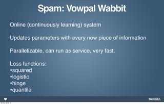 Spam: Vowpal Wabbit
                 Online (continuously learning) system

                 Updates parameters with every new piece of information

                 Parallelizable, can run as service, very fast.

                 Loss functions:
                 •squared
                 •logistic
                 •hinge
                 •quantile
Monday, April 8, 13
 
