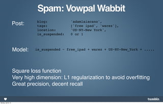 Spam: Vowpal Wabbit
                                blog:           'adamlaiacano',
                      Post:     tags:           ['free ipad', 'warez'],
                                location:       'US~NY-New York',
                                is_suspended:   0 or 1



                      Model:   is_suspended ~ free_ipad + warez + US~NY-New_York + .....




                      Square loss function
                      Very high dimension: L1 regularization to avoid overﬁtting
                      Great precision, decent recall


Monday, April 8, 13
 