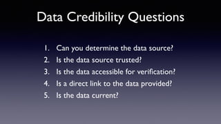 Data Credibility Questions
1. Can you determine the data source?
2. Is the data source trusted?
3. Is the data accessible for veriﬁcation?
4. Is a direct link to the data provided?
5. Is the data current?
 