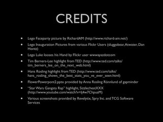 CREDITS
•   Lego Faceparty picture by RichardAM (http://www.richard-am.net/)
•   Lego Inauguration Pictures from various Flickr Users (sluggobear, Atwater, Dan
    Hontz)
•   Lego Luke looses his Hand by Flickr user wwwayazdotcom
•   Tim Berners-Lee highlight from TED (http://www.ted.com/talks/
    tim_berners_lee_on_the_next_web.html)
•   Hans Rosling highlight from TED (http://www.ted.com/talks/
    hans_rosling_shows_the_best_stats_you_ve_ever_seen.html)
•   FlowerPowerpont2.pptx provided by Anna Rosling Rönnlund of gapminder
•   “Star Wars Gangsta Rap” highlight, SizzlechestXXX
    (http://www.youtube.com/watch?v=Ij4w7ChpuaM)
•   Various screenshots provided by Revelytix, Spry Inc. and TCG Software
    Services
 