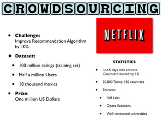 CROWDSOURCING

•   Challenge:
    Improve Recommendation Algorithm
    by 10%

• Dataset:
                                                      STATISTICS
 • 100 million ratings (training set)   •       just 6 days into contest,
 • Half a million Users                         Cinematch bested by 1%


 • 18 thousand movies                   •       20,000 Teams, 150 countries

                                        •       Entrants:
• Prize:                                    •     Bell Labs
    One million US Dollars
                                            •     Opera Solutions

                                            •     Well-renowned universities
 