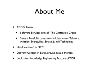 About Me

•   TCG Software

    •   Software Services arm of “The Chatterjee Group”

    •   Several Portfolio companies in Lifesciences, Telecom,
        Aviation, Energy, Real Estate, & Info Technology

•   Headquartered in NYC

•   Delivery Centers in Bangalore, Kolkata & Mumbai

•   Look after Knowledge Engineering Practice of TCG
 