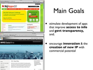 Main Goals
•   stimulate development of apps
    that improve access to info
    and govt transparency,
    and;


•   encourage innovation & the
    creation of new IP with
    commercial potential
 