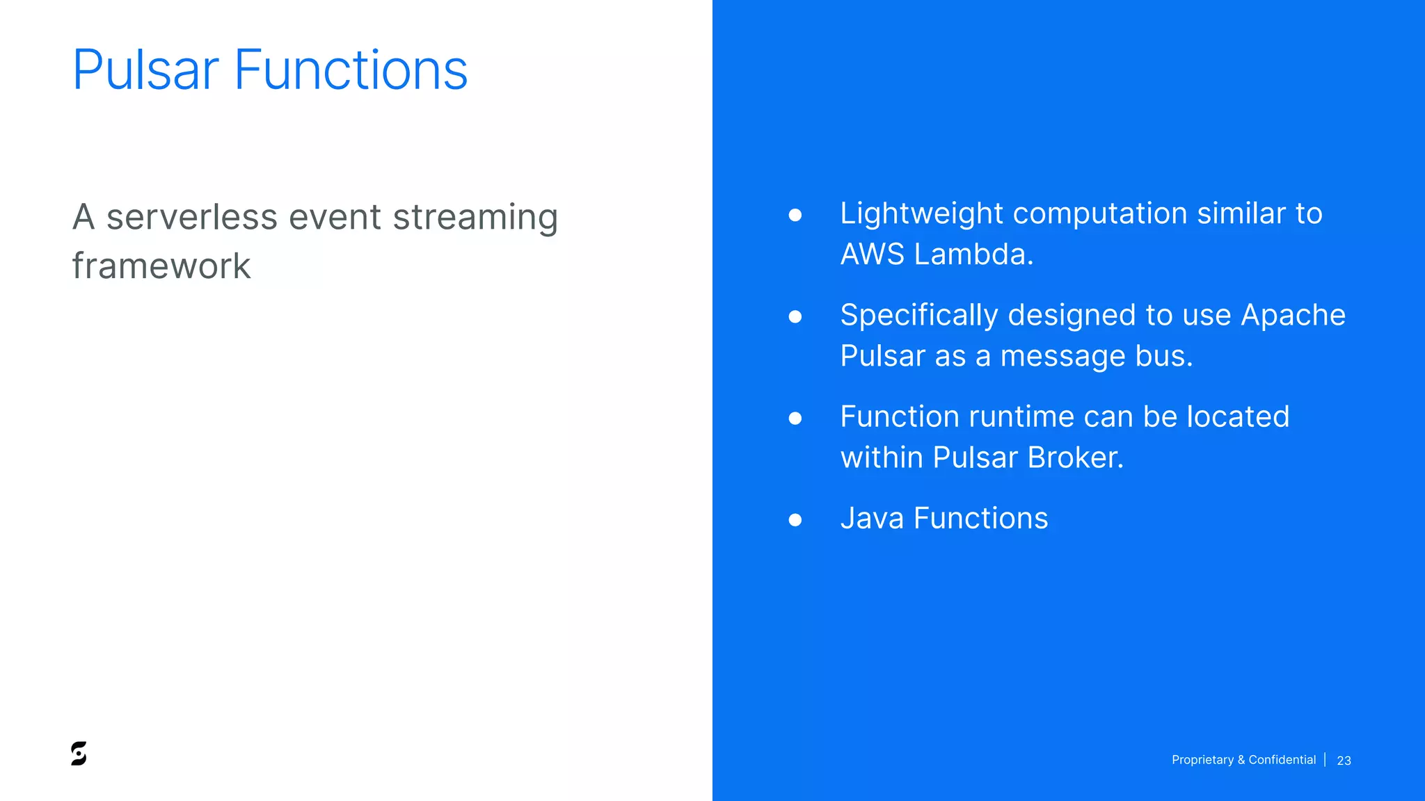 Proprietary & Confidential | 23
A serverless event streaming
framework
Pulsar Functions
● Lightweight computation similar to
AWS Lambda.
● Specifically designed to use Apache
Pulsar as a message bus.
● Function runtime can be located
within Pulsar Broker.
● Java Functions
 
