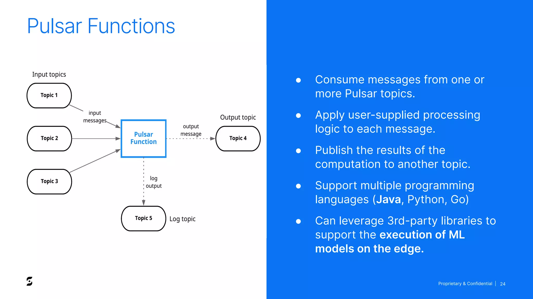 Proprietary & Confidential | 24
Pulsar Functions
● Consume messages from one or
more Pulsar topics.
● Apply user-supplied processing
logic to each message.
● Publish the results of the
computation to another topic.
● Support multiple programming
languages (Java, Python, Go)
● Can leverage 3rd-party libraries to
support the execution of ML
models on the edge.
 