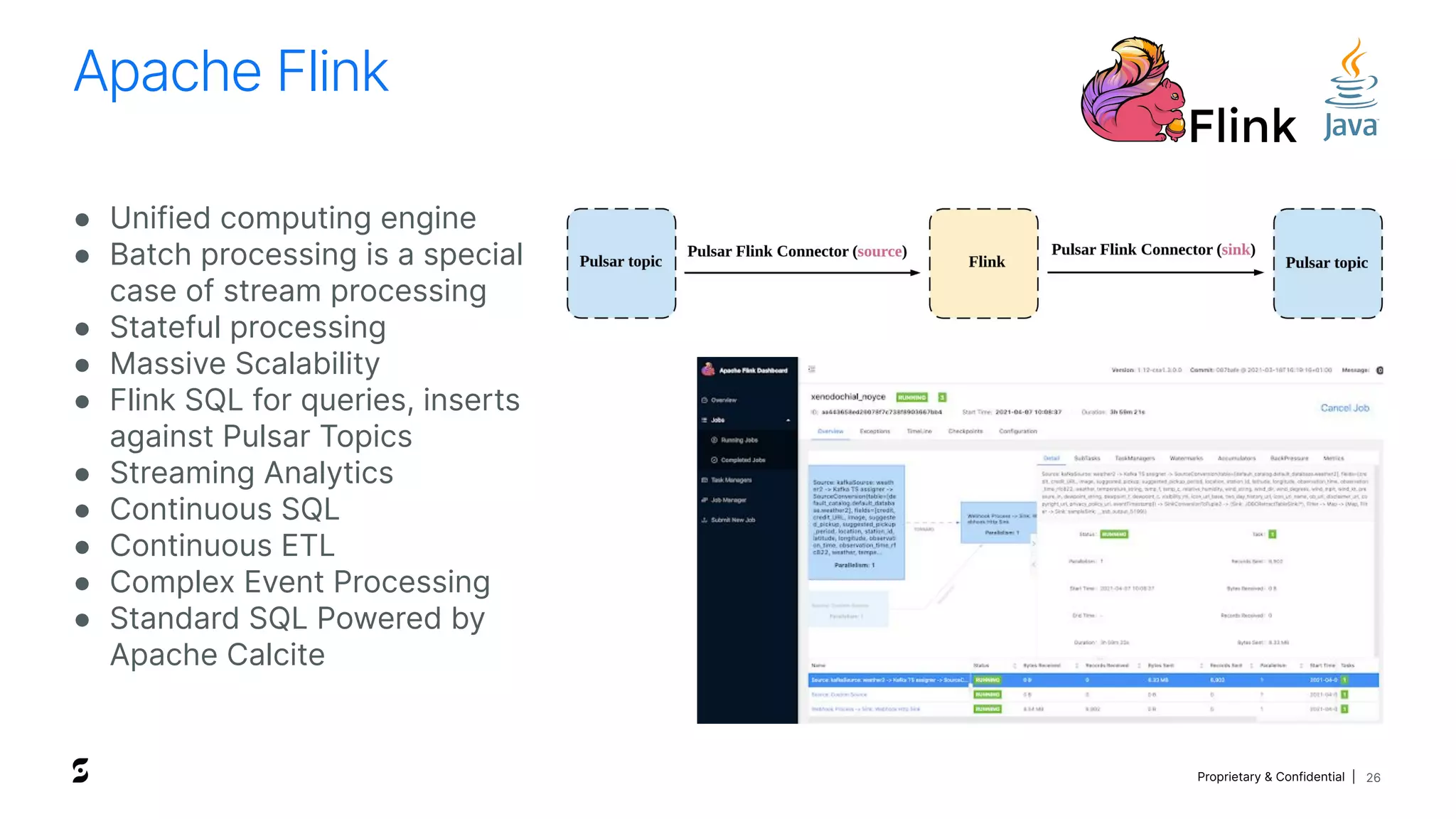 Proprietary & Confidential |
Apache Flink
26
● Unified computing engine
● Batch processing is a special
case of stream processing
● Stateful processing
● Massive Scalability
● Flink SQL for queries, inserts
against Pulsar Topics
● Streaming Analytics
● Continuous SQL
● Continuous ETL
● Complex Event Processing
● Standard SQL Powered by
Apache Calcite
 