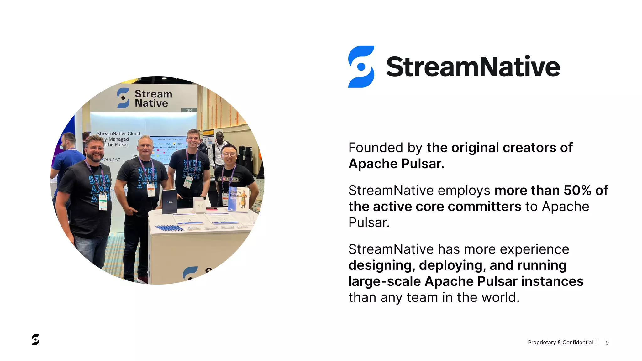 Proprietary & Confidential | 9
Founded by the original creators of
Apache Pulsar.
StreamNative employs more than 50% of
the active core committers to Apache
Pulsar.
StreamNative has more experience
designing, deploying, and running
large-scale Apache Pulsar instances
than any team in the world.
 