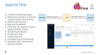 Proprietary & Confidential |
Apache Flink
26
● Unified computing engine
● Batch processing is a special
case of stream processing
● Stateful processing
● Massive Scalability
● Flink SQL for queries, inserts
against Pulsar Topics
● Streaming Analytics
● Continuous SQL
● Continuous ETL
● Complex Event Processing
● Standard SQL Powered by
Apache Calcite
 