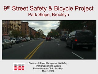 9th Street Safety & Bicycle Project
         Park Slope, Brooklyn




         Division of Street Management & Safety
                Traffic Operations Bureau
              Presentation to CB 6, Brooklyn
                        March, 2007
