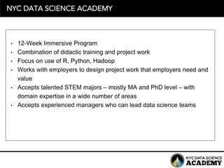 NYC DATA SCIENCE ACADEMY
• 12-­Week  Immersive  Program
• Combination  of  didactic  training  and  project  work
• Focus  on  use  of  R,  Python,  Hadoop
• Works  with  employers  to  design  project  work  that  employers  need  and  
value
• Accepts  talented  STEM  majors  – mostly  MA  and  PhD  level  – with  
domain  expertise  in  a  wide  number  of  areas
• Accepts  experienced  managers  who  can  lead  data  science  teams  
 