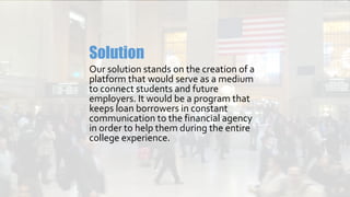 Our solution stands on the creation of a
platform that would serve as a medium
to connect students and future
employers. It would be a program that
keeps loan borrowers in constant
communication to the financial agency
in order to help them during the entire
college experience.
Solution
 