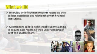 =-
 Interview with freshman students regarding their
college experience and relationship with financial
institutions.
 Questionaire sent to high school students aiming
to acquire data regarding their understanding of
debt and student loans.
What we did
 