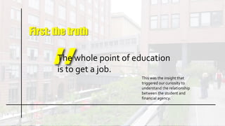 First: the truth
The whole point of education
is to get a job.
This was the insight that
triggered our curiosity to
understand the relationship
between the student and
financial agency.
 
