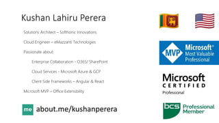 Kushan Lahiru Perera
Solutions Architect – Softhonic Innovations
Cloud Engineer – eMazzanti Technologies
Passionate about:
Enterprise Collaboration - O365/ SharePoint
Cloud Services - Microsoft Azure & GCP
Client Side Frameworks – Angular & React
Microsoft MVP – Office Extensibility
 