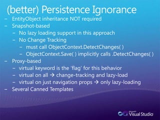 (better) Persistence IgnoranceEntityObject inheritance NOT requiredSnapshot-basedNo lazy loading support in this approachNo Change Trackingmust call ObjectContext.DetectChanges( )ObjectContext.Save( ) implicitly calls .DetectChanges( )Proxy-basedvirtual keyword is the ‘flag’ for this behaviorvirtual on all  change-tracking and lazy-loadvirtual on just navigation props  only lazy-loadingSeveral Canned Templates