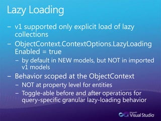 Lazy Loadingv1 supported only explicit load of lazy collectionsObjectContext.ContextOptions.LazyLoadingEnabled = trueby default in NEW models, but NOT in imported v1 modelsBehavior scoped at the ObjectContextNOT at property level for entitiesToggle-able before and after operations for query-specific granular lazy-loading behavior